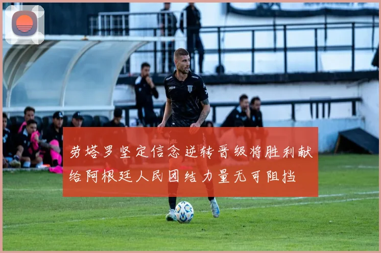 劳塔罗坚定信念逆转晋级将胜利献给阿根廷人民团结力量无可阻挡