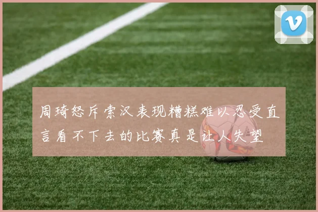 周琦怒斥索汉表现糟糕难以忍受直言看不下去的比赛真是让人失望