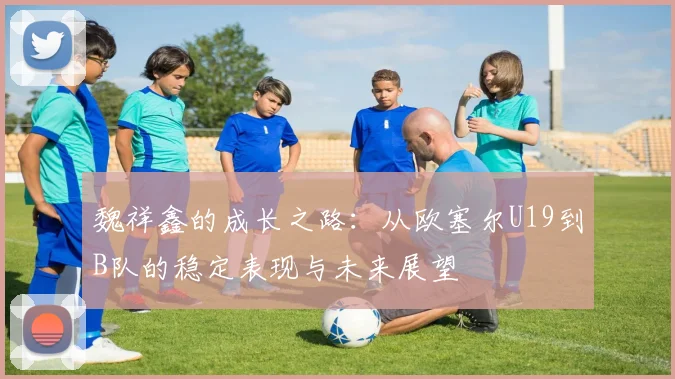 魏祥鑫的成长之路：从欧塞尔U19到B队的稳定表现与未来展望