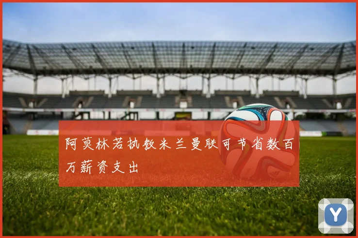 阿莫林若执教米兰曼联可节省数百万薪资支出
