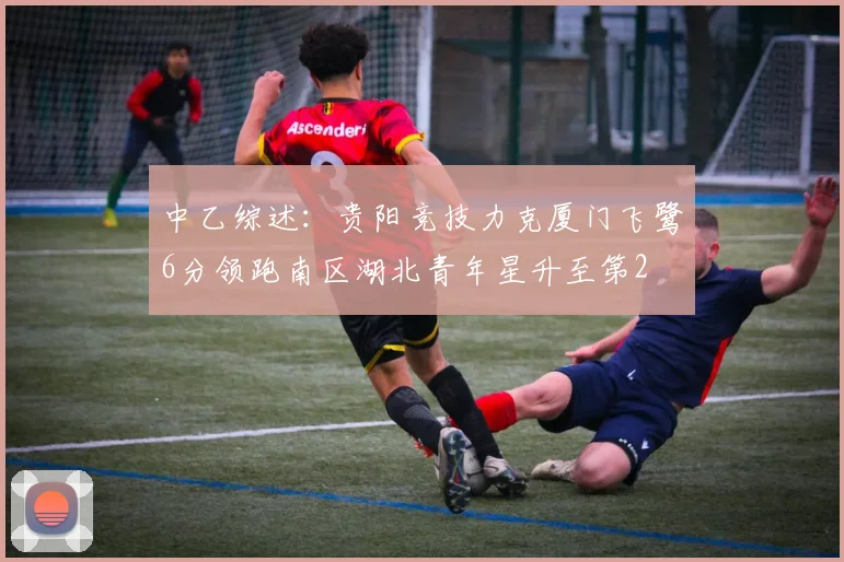 中乙综述：贵阳竞技力克厦门飞鹭6分领跑南区湖北青年星升至第2