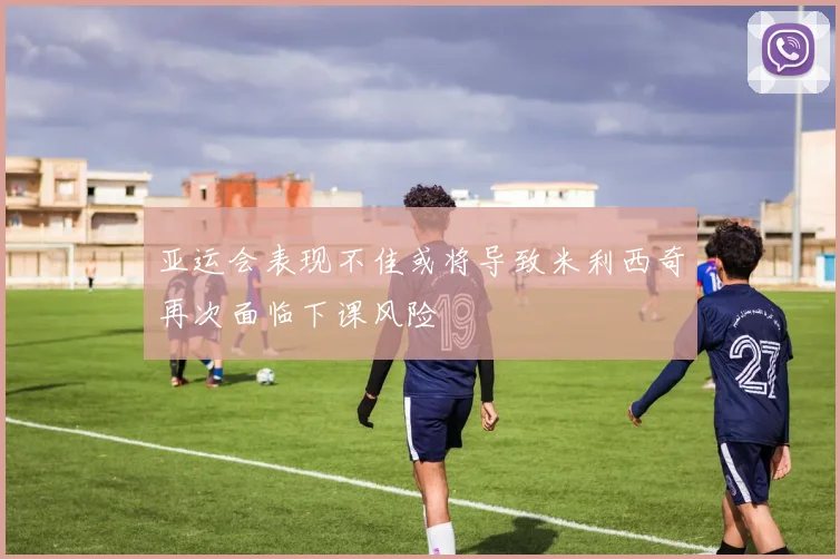 亚运会表现不佳或将导致米利西奇再次面临下课风险