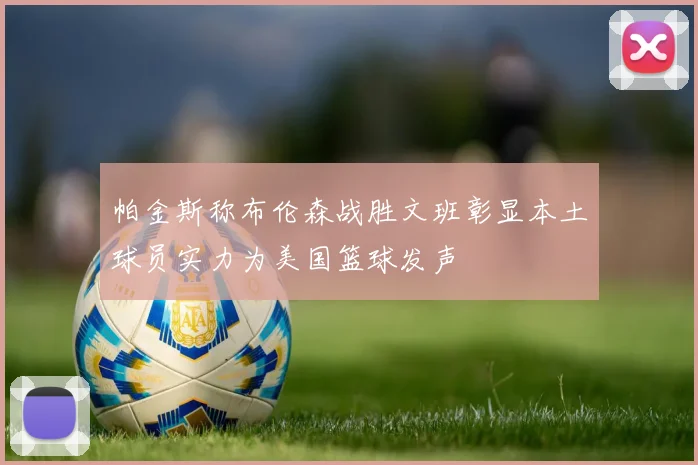 帕金斯称布伦森战胜文班彰显本土球员实力为美国篮球发声