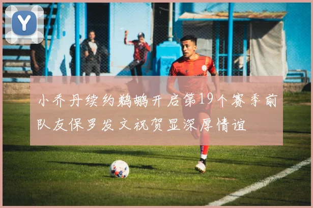 小乔丹续约鹈鹕开启第19个赛季前队友保罗发文祝贺显深厚情谊