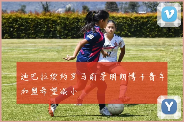 迪巴拉续约罗马前景明朗博卡青年加盟希望减小