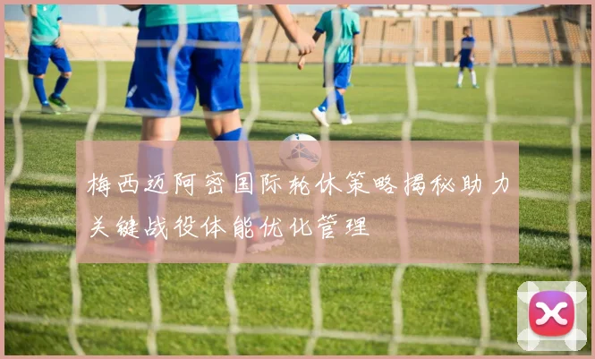 梅西迈阿密国际轮休策略揭秘助力关键战役体能优化管理