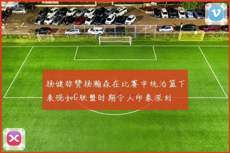 杨健称赞杨瀚森在比赛中统治篮下表现如G联盟时期令人印象深刻
