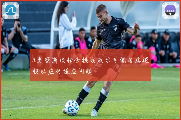 A史密斯谈转会挑战表示可能考虑退役以应对适应问题