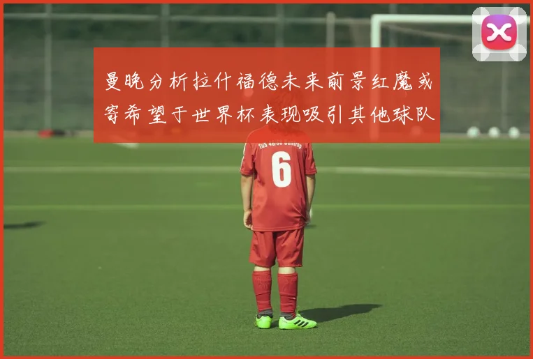曼晚分析拉什福德未来前景红魔或寄希望于世界杯表现吸引其他球队
