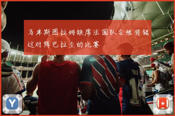 马库斯图拉姆缺席法国队合练将错过对阵巴拉圭的比赛