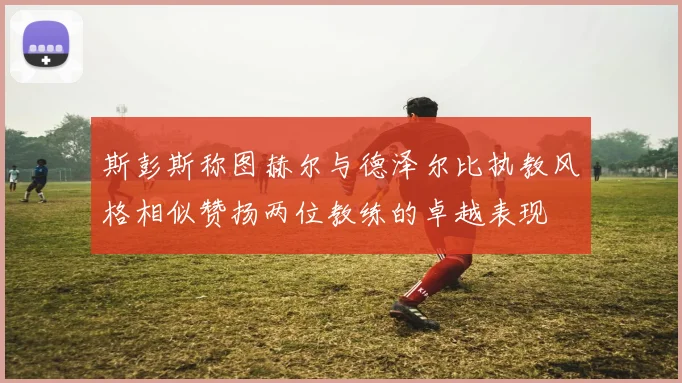 斯彭斯称图赫尔与德泽尔比执教风格相似赞扬两位教练的卓越表现