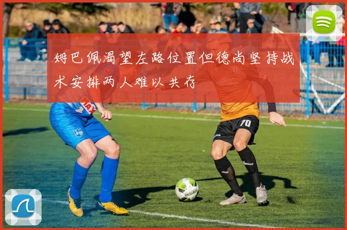 姆巴佩渴望左路位置但德尚坚持战术安排两人难以共存