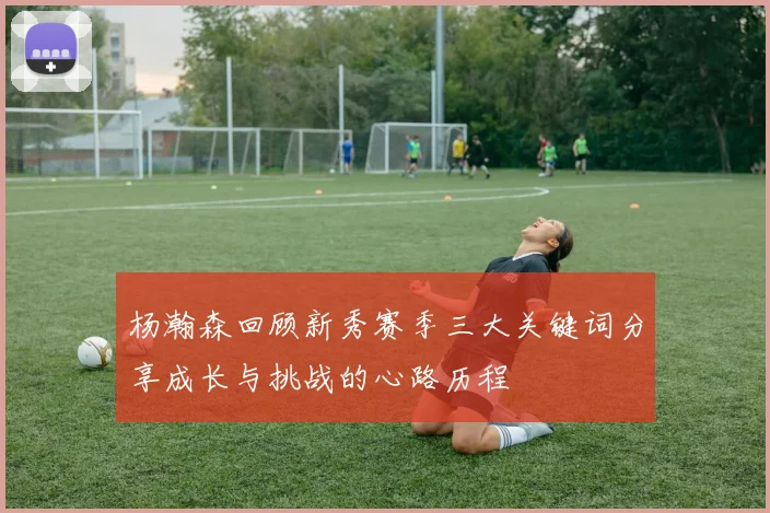 杨瀚森回顾新秀赛季三大关键词分享成长与挑战的心路历程