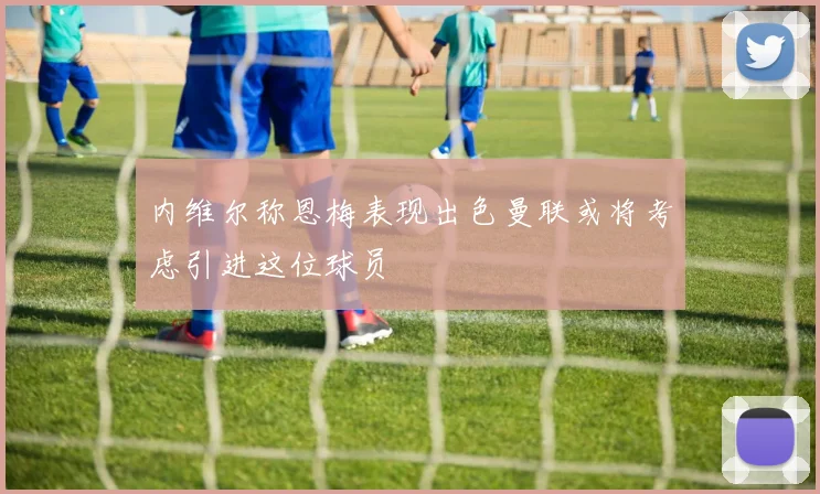 内维尔称恩梅表现出色曼联或将考虑引进这位球员